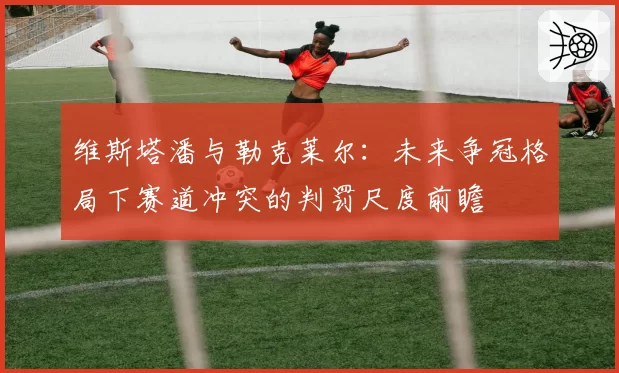 维斯塔潘与勒克莱尔：未来争冠格局下赛道冲突的判罚尺度前瞻