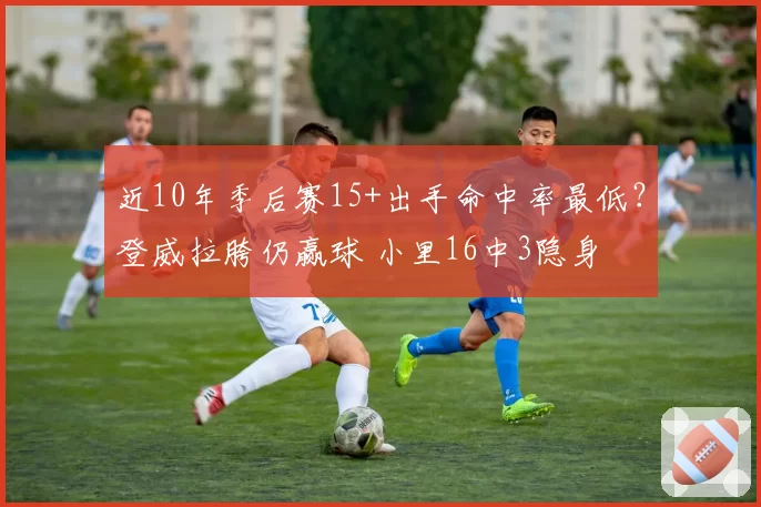 近10年季后赛15+出手命中率最低?登威拉胯仍赢球 小里16中3隐身