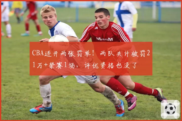 CBA连开两张罚单!两队共计被罚21万+禁赛1场,评优资格也没了