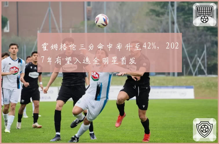 霍姆格伦三分命中率升至42%，2027年有望入选全明星首发