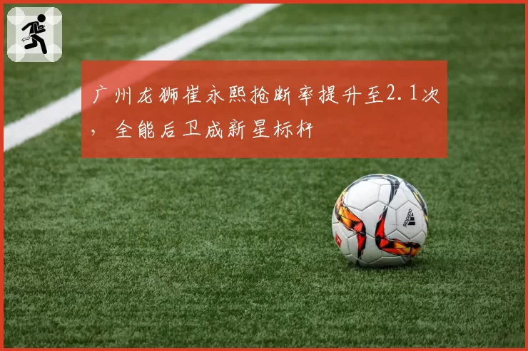 广州龙狮崔永熙抢断率提升至2.1次，全能后卫成新星标杆