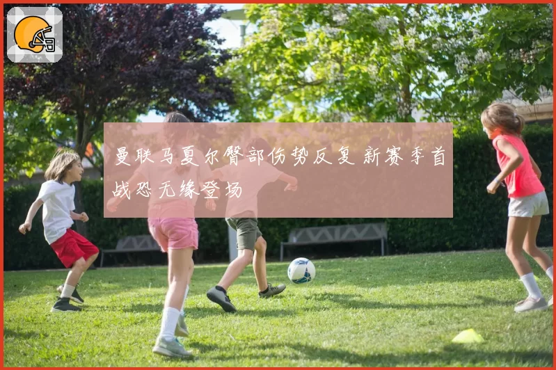 曼联马夏尔臀部伤势反复 新赛季首战恐无缘登场
