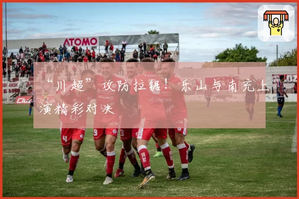 “川超”攻防拉锯!乐山与南充上演精彩对决