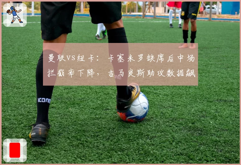 曼联vs纽卡:卡塞米罗缺席后中场拦截率下降,吉马良斯助攻数据飙升