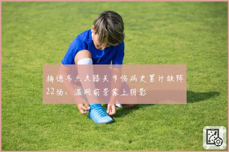 梅德韦杰夫膝关节伤病史累计缺阵22场,温网前景蒙上阴影