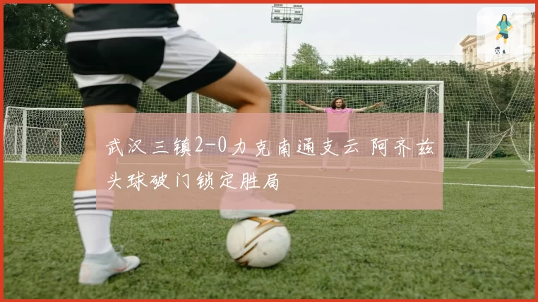 武汉三镇2-0力克南通支云 阿齐兹头球破门锁定胜局