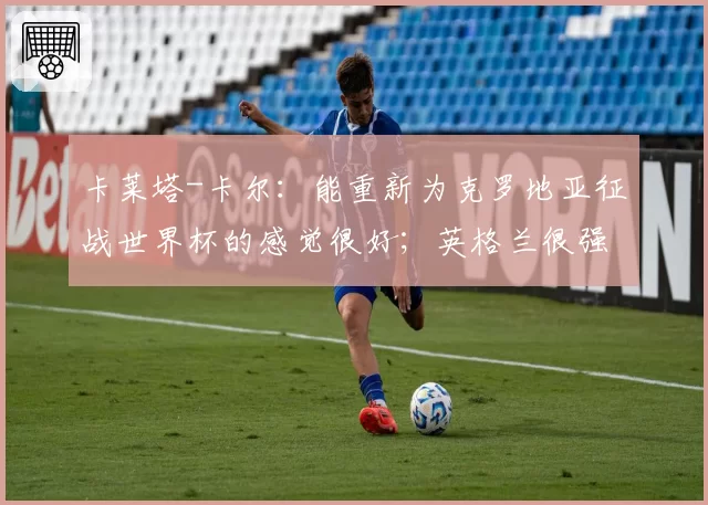 卡莱塔-卡尔:能重新为克罗地亚征战世界杯的感觉很好;英格兰很强