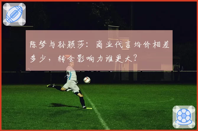 陈梦与孙颖莎：商业代言均价相差多少，转会影响力谁更大？