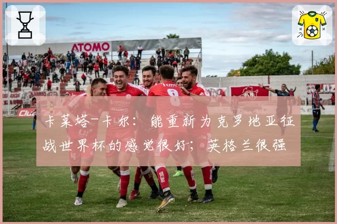 卡莱塔-卡尔:能重新为克罗地亚征战世界杯的感觉很好;英格兰很强