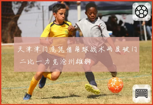 天津津门虎凭借角球战术两度破门 二比一力克沧州雄狮