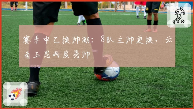 赛季中乙换帅潮:8队主帅更换,云南玉昆两度易帅