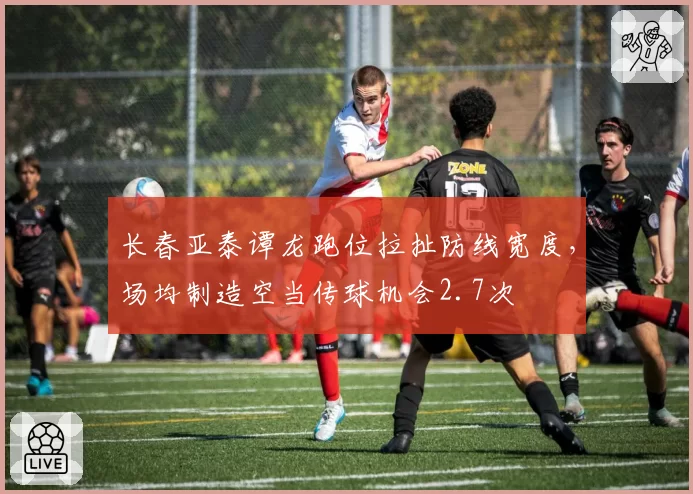 长春亚泰谭龙跑位拉扯防线宽度,场均制造空当传球机会2.7次