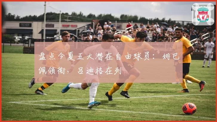 盘点今夏五大潜在自由球员：姆巴佩领衔，吕迪格在列