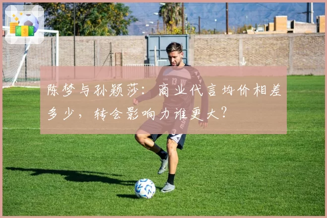 陈梦与孙颖莎:商业代言均价相差多少,转会影响力谁更大?
