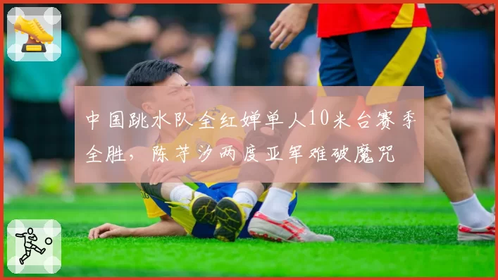 中国跳水队全红婵单人10米台赛季全胜,陈芋汐两度亚军难破魔咒