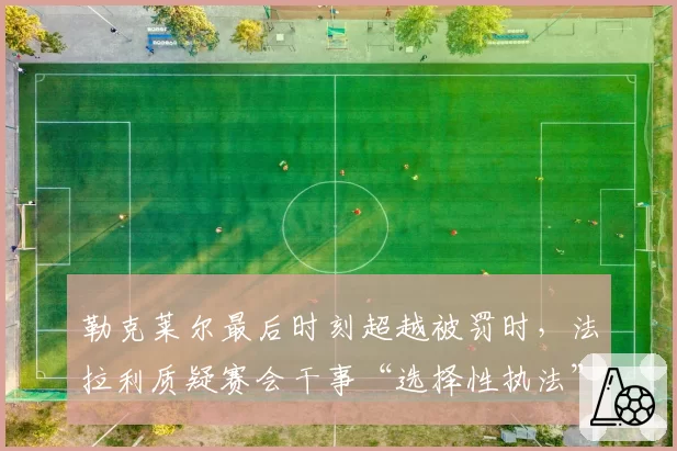 勒克莱尔最后时刻超越被罚时,法拉利质疑赛会干事“选择性执法”