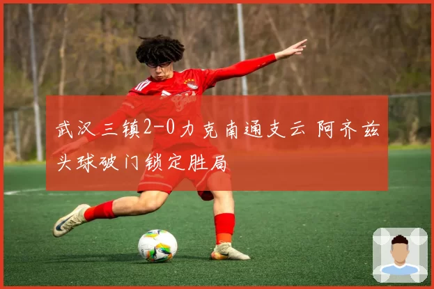 武汉三镇2-0力克南通支云 阿齐兹头球破门锁定胜局