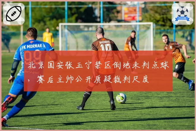 北京国安张玉宁禁区倒地未判点球,赛后主帅公开质疑裁判尺度