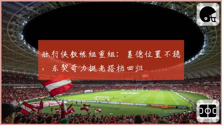 独行侠教练组重组:基德位置不稳,东契奇力挺老搭档回归