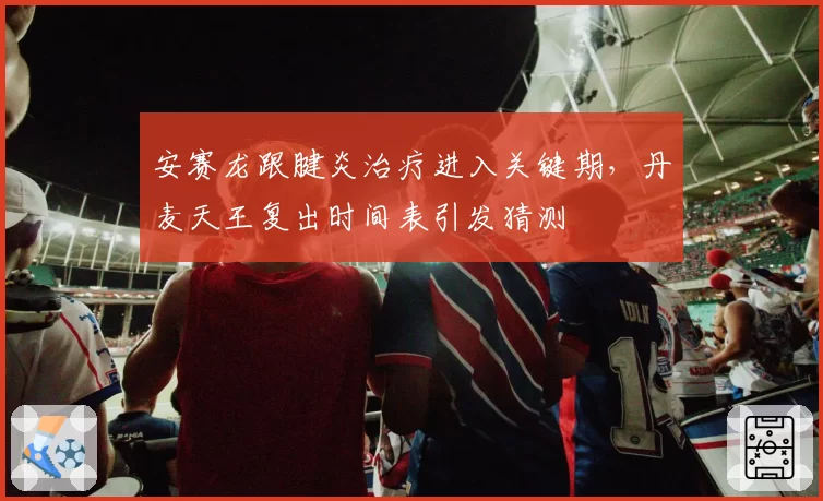 安赛龙跟腱炎治疗进入关键期,丹麦天王复出时间表引发猜测