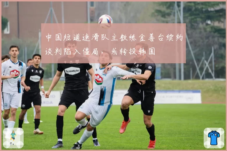 中国短道速滑队主教练金善台续约谈判陷入僵局,或转投韩国