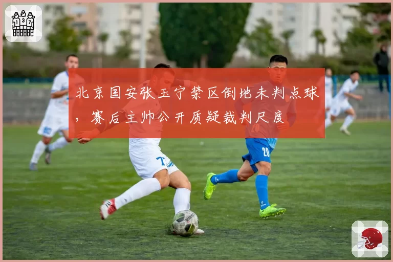 北京国安张玉宁禁区倒地未判点球,赛后主帅公开质疑裁判尺度