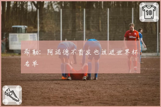 希勒:阿诺德不首发也该进世界杯名单