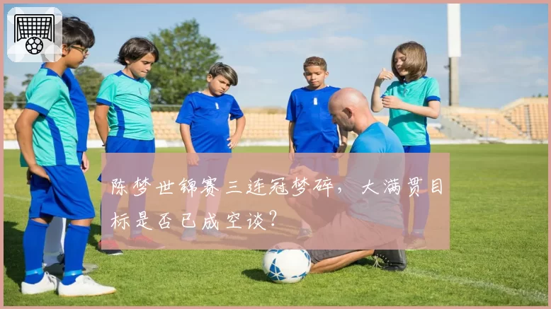 陈梦世锦赛三连冠梦碎,大满贯目标是否已成空谈?