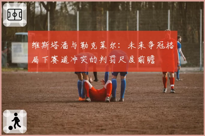 维斯塔潘与勒克莱尔：未来争冠格局下赛道冲突的判罚尺度前瞻