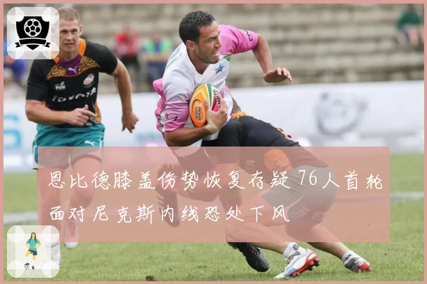 恩比德膝盖伤势恢复存疑 76人首轮面对尼克斯内线恐处下风