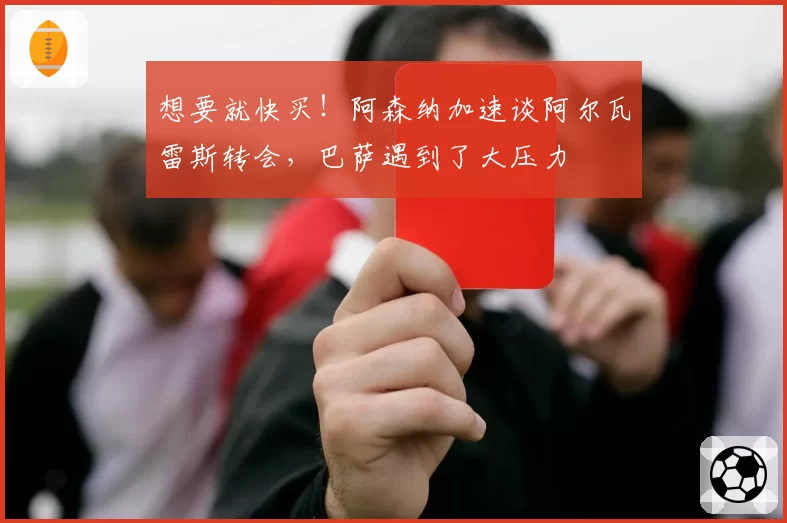想要就快买!阿森纳加速谈阿尔瓦雷斯转会,巴萨遇到了大压力