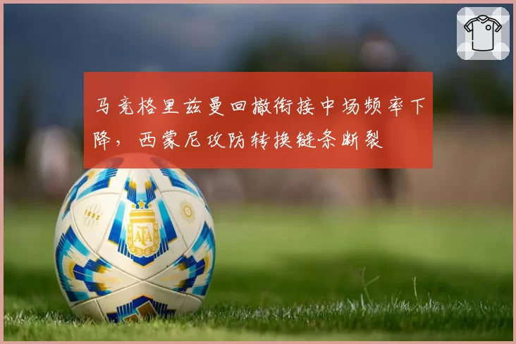 马竞格里兹曼回撤衔接中场频率下降,西蒙尼攻防转换链条断裂