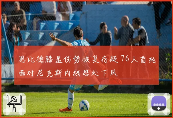 恩比德膝盖伤势恢复存疑 76人首轮面对尼克斯内线恐处下风