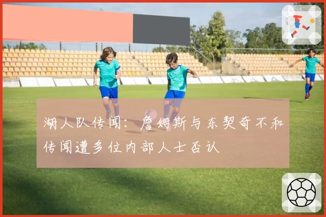 湖人队传闻:詹姆斯与东契奇不和传闻遭多位内部人士否认