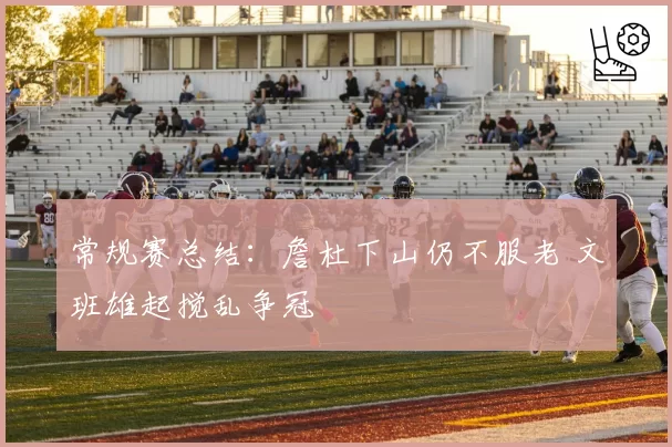 常规赛总结：詹杜下山仍不服老 文班雄起搅乱争冠