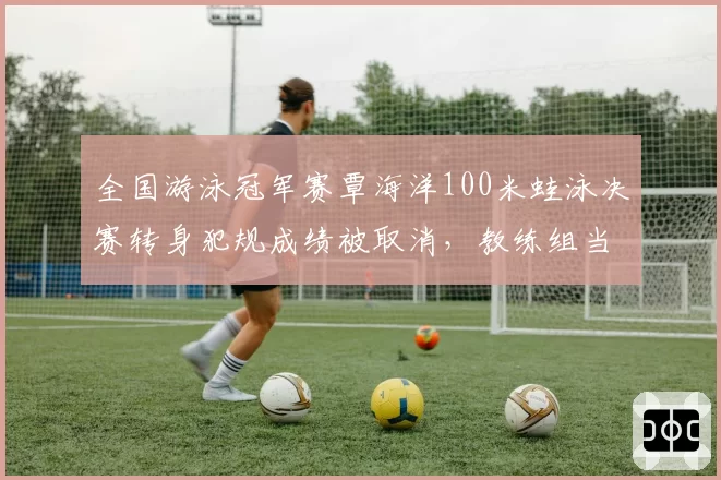 全国游泳冠军赛覃海洋100米蛙泳决赛转身犯规成绩被取消,教练组当场提出申诉遭驳回