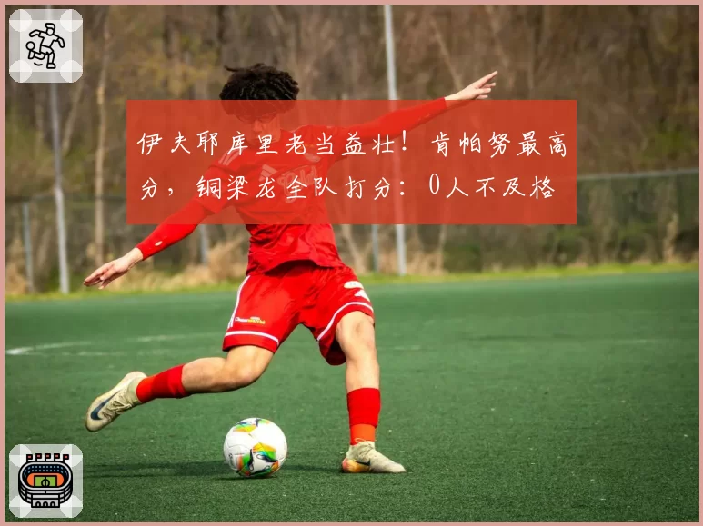 伊夫耶库里老当益壮!肯帕努最高分,铜梁龙全队打分:0人不及格