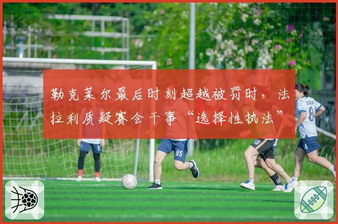 勒克莱尔最后时刻超越被罚时,法拉利质疑赛会干事“选择性执法”