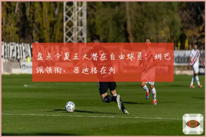 盘点今夏五大潜在自由球员：姆巴佩领衔，吕迪格在列