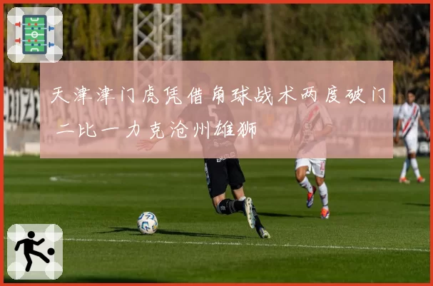 天津津门虎凭借角球战术两度破门 二比一力克沧州雄狮